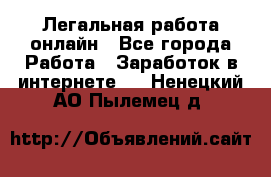 Легальная работа онлайн - Все города Работа » Заработок в интернете   . Ненецкий АО,Пылемец д.